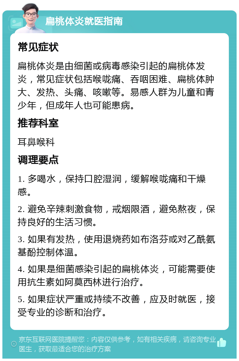 扁桃体炎就医指南 常见症状 扁桃体炎是由细菌或病毒感染引起的扁桃体发炎，常见症状包括喉咙痛、吞咽困难、扁桃体肿大、发热、头痛、咳嗽等。易感人群为儿童和青少年，但成年人也可能患病。 推荐科室 耳鼻喉科 调理要点 1. 多喝水，保持口腔湿润，缓解喉咙痛和干燥感。 2. 避免辛辣刺激食物，戒烟限酒，避免熬夜，保持良好的生活习惯。 3. 如果有发热，使用退烧药如布洛芬或对乙酰氨基酚控制体温。 4. 如果是细菌感染引起的扁桃体炎，可能需要使用抗生素如阿莫西林进行治疗。 5. 如果症状严重或持续不改善，应及时就医，接受专业的诊断和治疗。