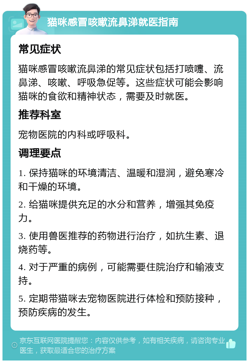 猫咪感冒咳嗽流鼻涕就医指南 常见症状 猫咪感冒咳嗽流鼻涕的常见症状包括打喷嚏、流鼻涕、咳嗽、呼吸急促等。这些症状可能会影响猫咪的食欲和精神状态，需要及时就医。 推荐科室 宠物医院的内科或呼吸科。 调理要点 1. 保持猫咪的环境清洁、温暖和湿润，避免寒冷和干燥的环境。 2. 给猫咪提供充足的水分和营养，增强其免疫力。 3. 使用兽医推荐的药物进行治疗，如抗生素、退烧药等。 4. 对于严重的病例，可能需要住院治疗和输液支持。 5. 定期带猫咪去宠物医院进行体检和预防接种，预防疾病的发生。