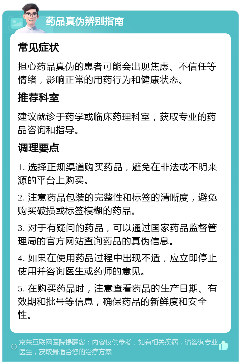 药品真伪辨别指南 常见症状 担心药品真伪的患者可能会出现焦虑、不信任等情绪，影响正常的用药行为和健康状态。 推荐科室 建议就诊于药学或临床药理科室，获取专业的药品咨询和指导。 调理要点 1. 选择正规渠道购买药品，避免在非法或不明来源的平台上购买。 2. 注意药品包装的完整性和标签的清晰度，避免购买破损或标签模糊的药品。 3. 对于有疑问的药品，可以通过国家药品监督管理局的官方网站查询药品的真伪信息。 4. 如果在使用药品过程中出现不适，应立即停止使用并咨询医生或药师的意见。 5. 在购买药品时，注意查看药品的生产日期、有效期和批号等信息，确保药品的新鲜度和安全性。