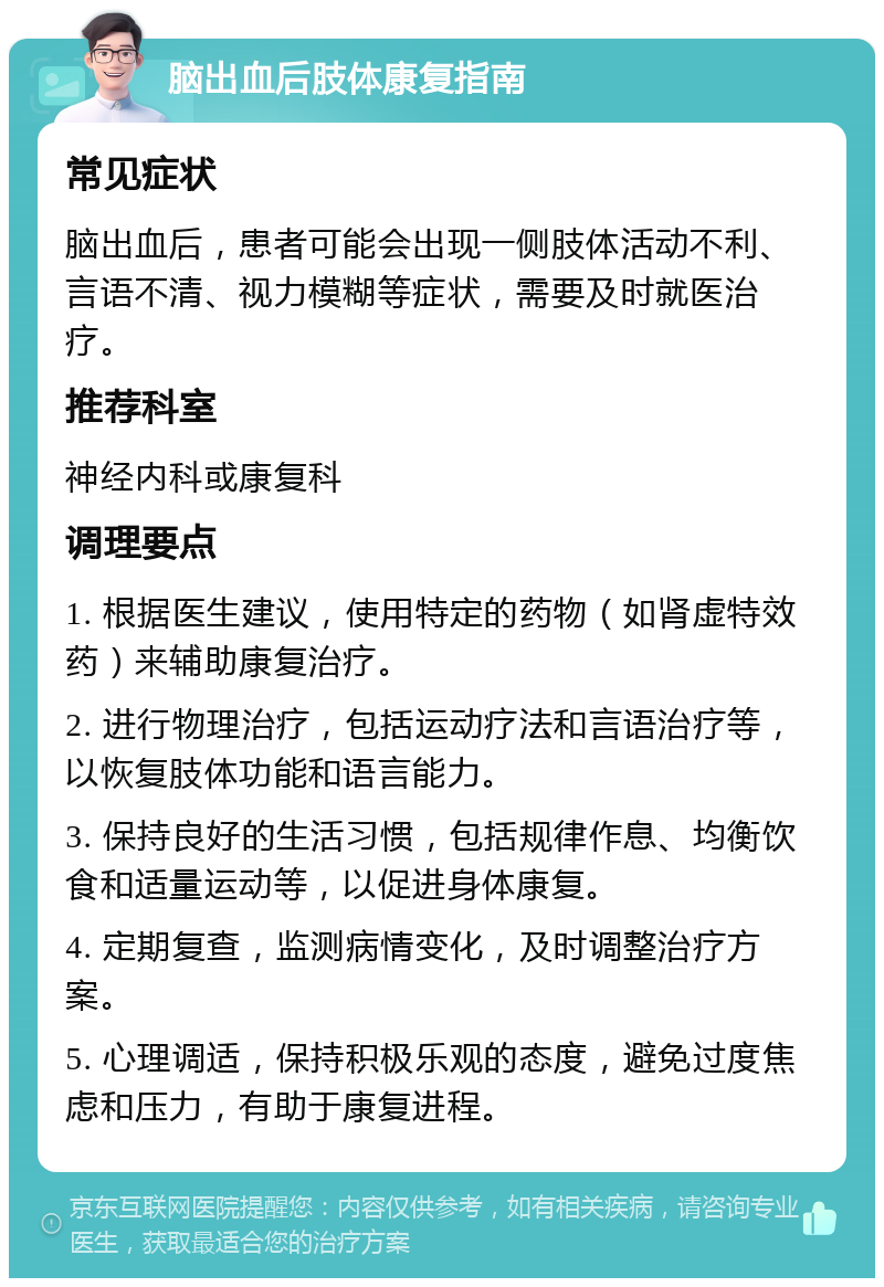 脑出血后肢体康复指南 常见症状 脑出血后，患者可能会出现一侧肢体活动不利、言语不清、视力模糊等症状，需要及时就医治疗。 推荐科室 神经内科或康复科 调理要点 1. 根据医生建议，使用特定的药物（如肾虚特效药）来辅助康复治疗。 2. 进行物理治疗，包括运动疗法和言语治疗等，以恢复肢体功能和语言能力。 3. 保持良好的生活习惯，包括规律作息、均衡饮食和适量运动等，以促进身体康复。 4. 定期复查，监测病情变化，及时调整治疗方案。 5. 心理调适，保持积极乐观的态度，避免过度焦虑和压力，有助于康复进程。