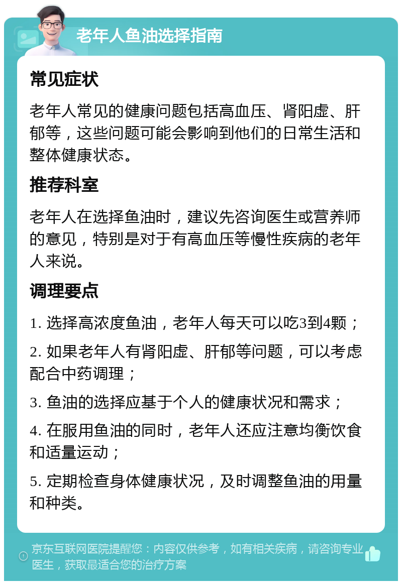 老年人鱼油选择指南 常见症状 老年人常见的健康问题包括高血压、肾阳虚、肝郁等，这些问题可能会影响到他们的日常生活和整体健康状态。 推荐科室 老年人在选择鱼油时，建议先咨询医生或营养师的意见，特别是对于有高血压等慢性疾病的老年人来说。 调理要点 1. 选择高浓度鱼油，老年人每天可以吃3到4颗； 2. 如果老年人有肾阳虚、肝郁等问题，可以考虑配合中药调理； 3. 鱼油的选择应基于个人的健康状况和需求； 4. 在服用鱼油的同时，老年人还应注意均衡饮食和适量运动； 5. 定期检查身体健康状况，及时调整鱼油的用量和种类。