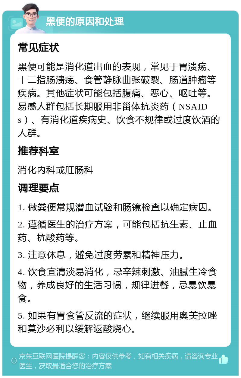 黑便的原因和处理 常见症状 黑便可能是消化道出血的表现，常见于胃溃疡、十二指肠溃疡、食管静脉曲张破裂、肠道肿瘤等疾病。其他症状可能包括腹痛、恶心、呕吐等。易感人群包括长期服用非甾体抗炎药（NSAIDs）、有消化道疾病史、饮食不规律或过度饮酒的人群。 推荐科室 消化内科或肛肠科 调理要点 1. 做粪便常规潜血试验和肠镜检查以确定病因。 2. 遵循医生的治疗方案，可能包括抗生素、止血药、抗酸药等。 3. 注意休息，避免过度劳累和精神压力。 4. 饮食宜清淡易消化，忌辛辣刺激、油腻生冷食物，养成良好的生活习惯，规律进餐，忌暴饮暴食。 5. 如果有胃食管反流的症状，继续服用奥美拉唑和莫沙必利以缓解返酸烧心。