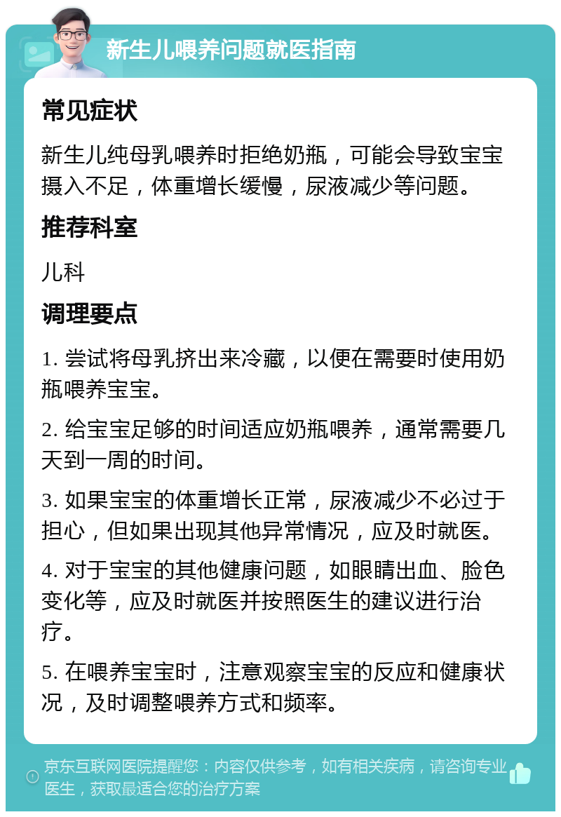 新生儿喂养问题就医指南 常见症状 新生儿纯母乳喂养时拒绝奶瓶，可能会导致宝宝摄入不足，体重增长缓慢，尿液减少等问题。 推荐科室 儿科 调理要点 1. 尝试将母乳挤出来冷藏，以便在需要时使用奶瓶喂养宝宝。 2. 给宝宝足够的时间适应奶瓶喂养，通常需要几天到一周的时间。 3. 如果宝宝的体重增长正常，尿液减少不必过于担心，但如果出现其他异常情况，应及时就医。 4. 对于宝宝的其他健康问题，如眼睛出血、脸色变化等，应及时就医并按照医生的建议进行治疗。 5. 在喂养宝宝时，注意观察宝宝的反应和健康状况，及时调整喂养方式和频率。