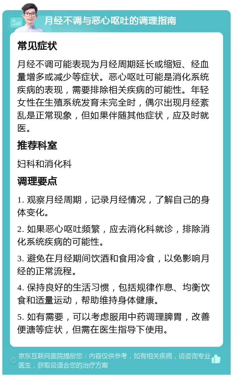 月经不调与恶心呕吐的调理指南 常见症状 月经不调可能表现为月经周期延长或缩短、经血量增多或减少等症状。恶心呕吐可能是消化系统疾病的表现，需要排除相关疾病的可能性。年轻女性在生殖系统发育未完全时，偶尔出现月经紊乱是正常现象，但如果伴随其他症状，应及时就医。 推荐科室 妇科和消化科 调理要点 1. 观察月经周期，记录月经情况，了解自己的身体变化。 2. 如果恶心呕吐频繁，应去消化科就诊，排除消化系统疾病的可能性。 3. 避免在月经期间饮酒和食用冷食，以免影响月经的正常流程。 4. 保持良好的生活习惯，包括规律作息、均衡饮食和适量运动，帮助维持身体健康。 5. 如有需要，可以考虑服用中药调理脾胃，改善便溏等症状，但需在医生指导下使用。