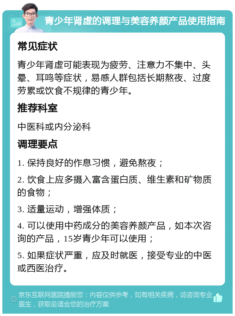 青少年肾虚的调理与美容养颜产品使用指南 常见症状 青少年肾虚可能表现为疲劳、注意力不集中、头晕、耳鸣等症状，易感人群包括长期熬夜、过度劳累或饮食不规律的青少年。 推荐科室 中医科或内分泌科 调理要点 1. 保持良好的作息习惯，避免熬夜； 2. 饮食上应多摄入富含蛋白质、维生素和矿物质的食物； 3. 适量运动，增强体质； 4. 可以使用中药成分的美容养颜产品，如本次咨询的产品，15岁青少年可以使用； 5. 如果症状严重，应及时就医，接受专业的中医或西医治疗。