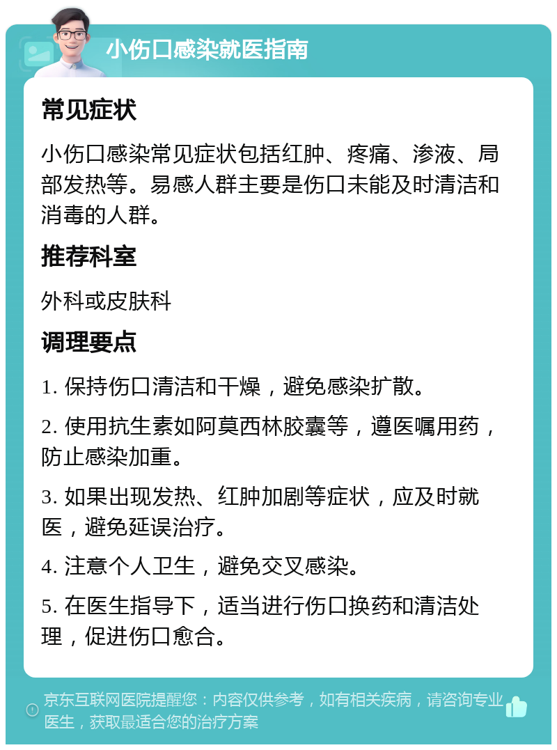 小伤口感染就医指南 常见症状 小伤口感染常见症状包括红肿、疼痛、渗液、局部发热等。易感人群主要是伤口未能及时清洁和消毒的人群。 推荐科室 外科或皮肤科 调理要点 1. 保持伤口清洁和干燥，避免感染扩散。 2. 使用抗生素如阿莫西林胶囊等，遵医嘱用药，防止感染加重。 3. 如果出现发热、红肿加剧等症状，应及时就医，避免延误治疗。 4. 注意个人卫生，避免交叉感染。 5. 在医生指导下，适当进行伤口换药和清洁处理，促进伤口愈合。