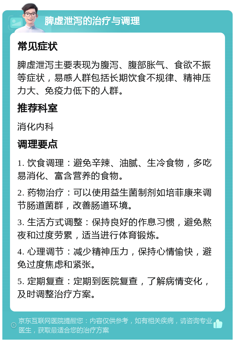 脾虚泄泻的治疗与调理 常见症状 脾虚泄泻主要表现为腹泻、腹部胀气、食欲不振等症状，易感人群包括长期饮食不规律、精神压力大、免疫力低下的人群。 推荐科室 消化内科 调理要点 1. 饮食调理：避免辛辣、油腻、生冷食物，多吃易消化、富含营养的食物。 2. 药物治疗：可以使用益生菌制剂如培菲康来调节肠道菌群，改善肠道环境。 3. 生活方式调整：保持良好的作息习惯，避免熬夜和过度劳累，适当进行体育锻炼。 4. 心理调节：减少精神压力，保持心情愉快，避免过度焦虑和紧张。 5. 定期复查：定期到医院复查，了解病情变化，及时调整治疗方案。