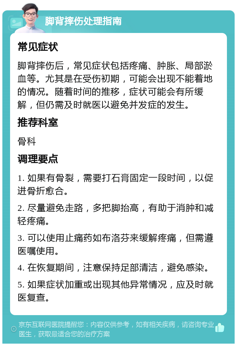 脚背摔伤处理指南 常见症状 脚背摔伤后，常见症状包括疼痛、肿胀、局部淤血等。尤其是在受伤初期，可能会出现不能着地的情况。随着时间的推移，症状可能会有所缓解，但仍需及时就医以避免并发症的发生。 推荐科室 骨科 调理要点 1. 如果有骨裂，需要打石膏固定一段时间，以促进骨折愈合。 2. 尽量避免走路，多把脚抬高，有助于消肿和减轻疼痛。 3. 可以使用止痛药如布洛芬来缓解疼痛，但需遵医嘱使用。 4. 在恢复期间，注意保持足部清洁，避免感染。 5. 如果症状加重或出现其他异常情况，应及时就医复查。