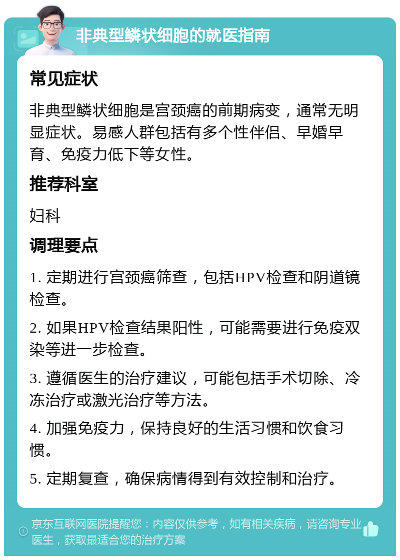 非典型鳞状细胞的就医指南 常见症状 非典型鳞状细胞是宫颈癌的前期病变，通常无明显症状。易感人群包括有多个性伴侣、早婚早育、免疫力低下等女性。 推荐科室 妇科 调理要点 1. 定期进行宫颈癌筛查，包括HPV检查和阴道镜检查。 2. 如果HPV检查结果阳性，可能需要进行免疫双染等进一步检查。 3. 遵循医生的治疗建议，可能包括手术切除、冷冻治疗或激光治疗等方法。 4. 加强免疫力，保持良好的生活习惯和饮食习惯。 5. 定期复查，确保病情得到有效控制和治疗。