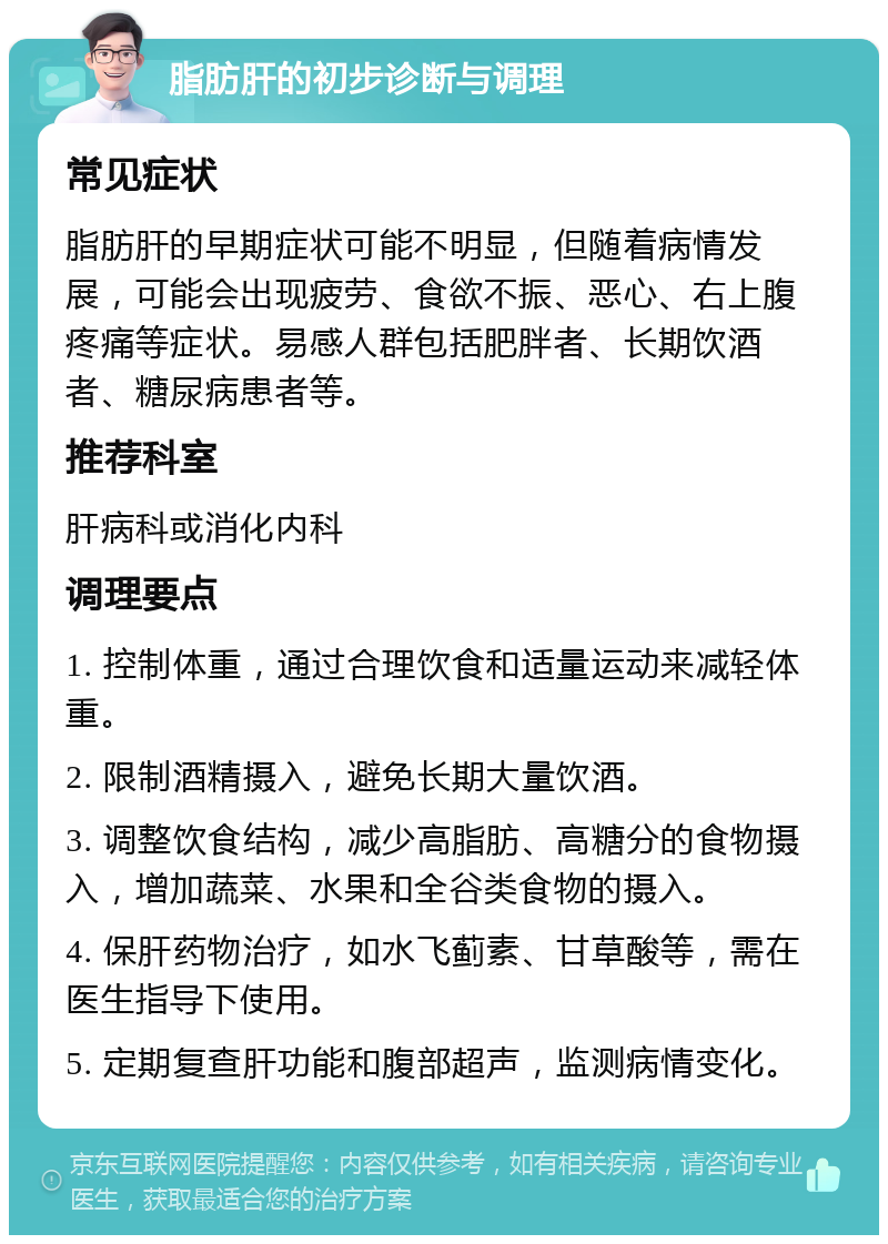 脂肪肝的初步诊断与调理 常见症状 脂肪肝的早期症状可能不明显，但随着病情发展，可能会出现疲劳、食欲不振、恶心、右上腹疼痛等症状。易感人群包括肥胖者、长期饮酒者、糖尿病患者等。 推荐科室 肝病科或消化内科 调理要点 1. 控制体重，通过合理饮食和适量运动来减轻体重。 2. 限制酒精摄入，避免长期大量饮酒。 3. 调整饮食结构，减少高脂肪、高糖分的食物摄入，增加蔬菜、水果和全谷类食物的摄入。 4. 保肝药物治疗，如水飞蓟素、甘草酸等，需在医生指导下使用。 5. 定期复查肝功能和腹部超声，监测病情变化。