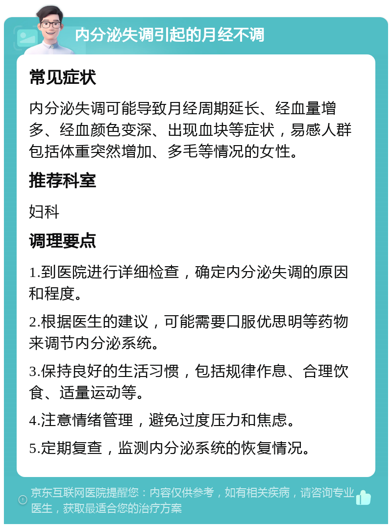 内分泌失调引起的月经不调 常见症状 内分泌失调可能导致月经周期延长、经血量增多、经血颜色变深、出现血块等症状，易感人群包括体重突然增加、多毛等情况的女性。 推荐科室 妇科 调理要点 1.到医院进行详细检查，确定内分泌失调的原因和程度。 2.根据医生的建议，可能需要口服优思明等药物来调节内分泌系统。 3.保持良好的生活习惯，包括规律作息、合理饮食、适量运动等。 4.注意情绪管理，避免过度压力和焦虑。 5.定期复查，监测内分泌系统的恢复情况。