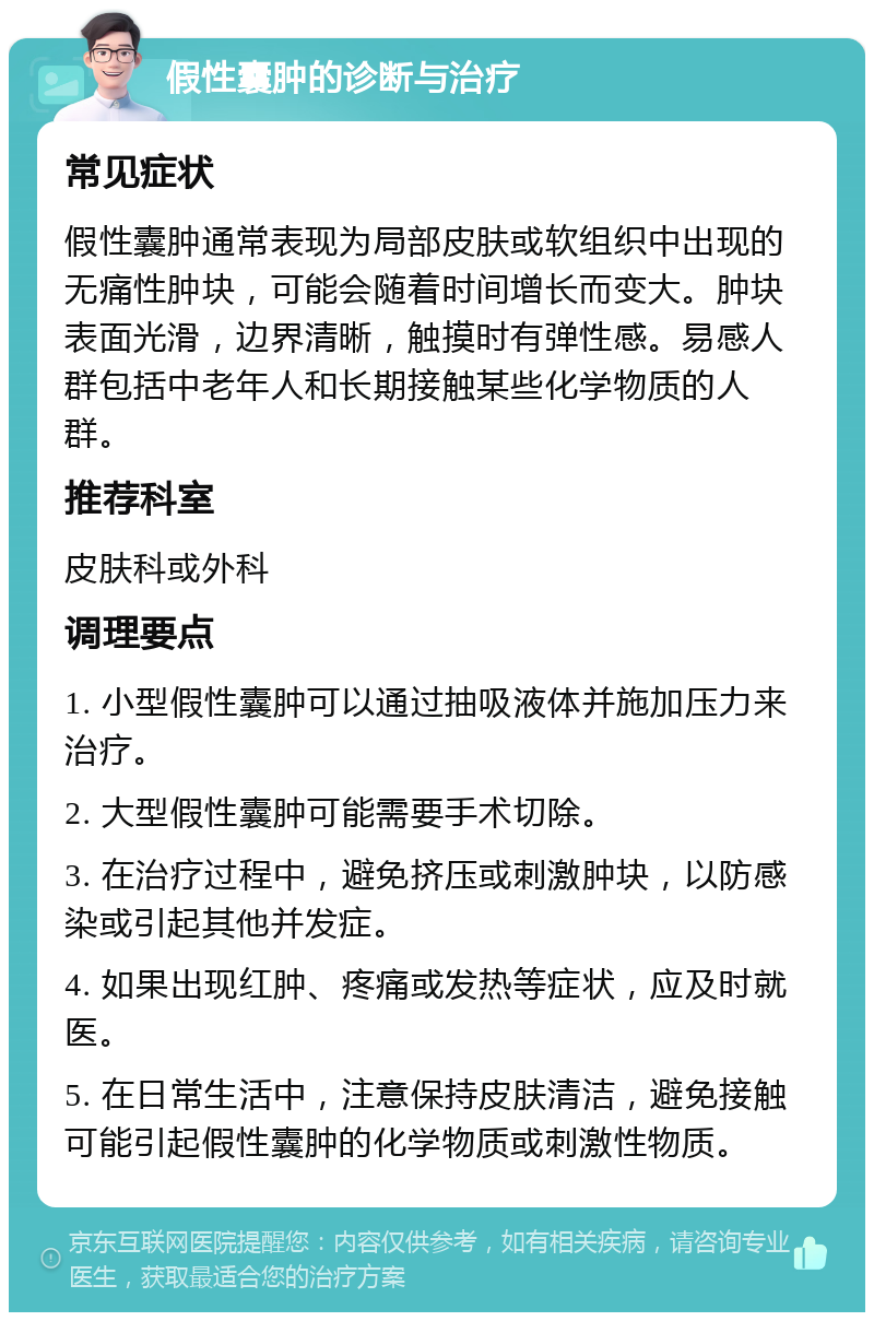 假性囊肿的诊断与治疗 常见症状 假性囊肿通常表现为局部皮肤或软组织中出现的无痛性肿块，可能会随着时间增长而变大。肿块表面光滑，边界清晰，触摸时有弹性感。易感人群包括中老年人和长期接触某些化学物质的人群。 推荐科室 皮肤科或外科 调理要点 1. 小型假性囊肿可以通过抽吸液体并施加压力来治疗。 2. 大型假性囊肿可能需要手术切除。 3. 在治疗过程中，避免挤压或刺激肿块，以防感染或引起其他并发症。 4. 如果出现红肿、疼痛或发热等症状，应及时就医。 5. 在日常生活中，注意保持皮肤清洁，避免接触可能引起假性囊肿的化学物质或刺激性物质。