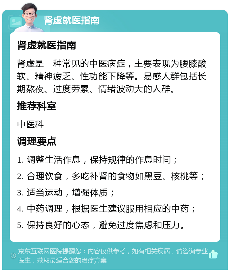 肾虚就医指南 肾虚就医指南 肾虚是一种常见的中医病症，主要表现为腰膝酸软、精神疲乏、性功能下降等。易感人群包括长期熬夜、过度劳累、情绪波动大的人群。 推荐科室 中医科 调理要点 1. 调整生活作息，保持规律的作息时间； 2. 合理饮食，多吃补肾的食物如黑豆、核桃等； 3. 适当运动，增强体质； 4. 中药调理，根据医生建议服用相应的中药； 5. 保持良好的心态，避免过度焦虑和压力。