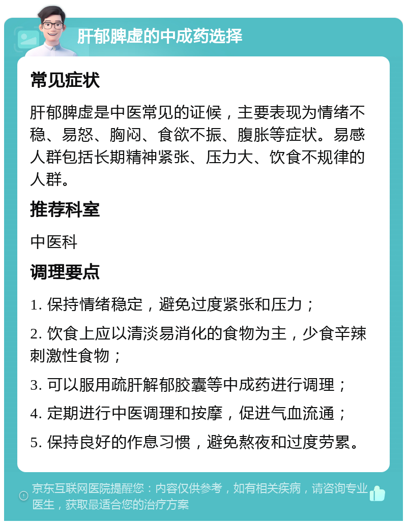 肝郁脾虚的中成药选择 常见症状 肝郁脾虚是中医常见的证候，主要表现为情绪不稳、易怒、胸闷、食欲不振、腹胀等症状。易感人群包括长期精神紧张、压力大、饮食不规律的人群。 推荐科室 中医科 调理要点 1. 保持情绪稳定，避免过度紧张和压力； 2. 饮食上应以清淡易消化的食物为主，少食辛辣刺激性食物； 3. 可以服用疏肝解郁胶囊等中成药进行调理； 4. 定期进行中医调理和按摩，促进气血流通； 5. 保持良好的作息习惯，避免熬夜和过度劳累。