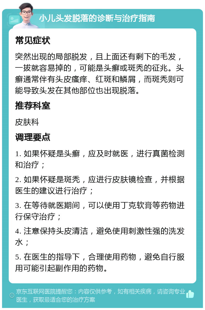 小儿头发脱落的诊断与治疗指南 常见症状 突然出现的局部脱发，且上面还有剩下的毛发，一拔就容易掉的，可能是头癣或斑秃的征兆。头癣通常伴有头皮瘙痒、红斑和鳞屑，而斑秃则可能导致头发在其他部位也出现脱落。 推荐科室 皮肤科 调理要点 1. 如果怀疑是头癣，应及时就医，进行真菌检测和治疗； 2. 如果怀疑是斑秃，应进行皮肤镜检查，并根据医生的建议进行治疗； 3. 在等待就医期间，可以使用丁克软膏等药物进行保守治疗； 4. 注意保持头皮清洁，避免使用刺激性强的洗发水； 5. 在医生的指导下，合理使用药物，避免自行服用可能引起副作用的药物。