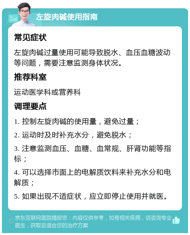 左旋肉碱使用指南 常见症状 左旋肉碱过量使用可能导致脱水、血压血糖波动等问题，需要注意监测身体状况。 推荐科室 运动医学科或营养科 调理要点 1. 控制左旋肉碱的使用量，避免过量； 2. 运动时及时补充水分，避免脱水； 3. 注意监测血压、血糖、血常规、肝肾功能等指标； 4. 可以选择市面上的电解质饮料来补充水分和电解质； 5. 如果出现不适症状，应立即停止使用并就医。