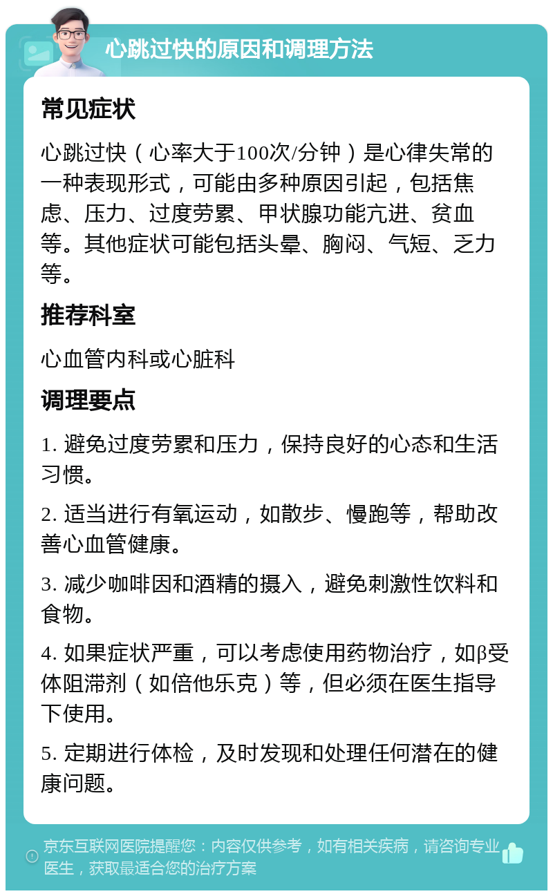 心跳过快的原因和调理方法 常见症状 心跳过快（心率大于100次/分钟）是心律失常的一种表现形式，可能由多种原因引起，包括焦虑、压力、过度劳累、甲状腺功能亢进、贫血等。其他症状可能包括头晕、胸闷、气短、乏力等。 推荐科室 心血管内科或心脏科 调理要点 1. 避免过度劳累和压力，保持良好的心态和生活习惯。 2. 适当进行有氧运动，如散步、慢跑等，帮助改善心血管健康。 3. 减少咖啡因和酒精的摄入，避免刺激性饮料和食物。 4. 如果症状严重，可以考虑使用药物治疗，如β受体阻滞剂（如倍他乐克）等，但必须在医生指导下使用。 5. 定期进行体检，及时发现和处理任何潜在的健康问题。