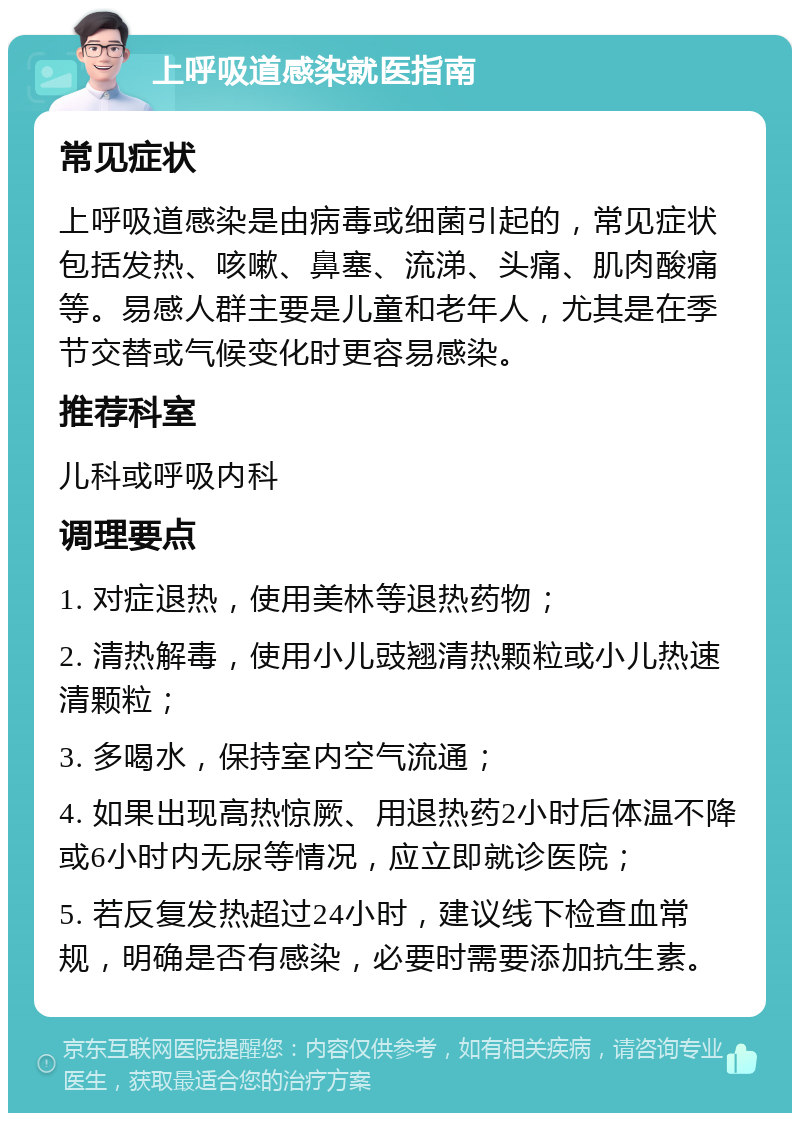 上呼吸道感染就医指南 常见症状 上呼吸道感染是由病毒或细菌引起的，常见症状包括发热、咳嗽、鼻塞、流涕、头痛、肌肉酸痛等。易感人群主要是儿童和老年人，尤其是在季节交替或气候变化时更容易感染。 推荐科室 儿科或呼吸内科 调理要点 1. 对症退热，使用美林等退热药物； 2. 清热解毒，使用小儿豉翘清热颗粒或小儿热速清颗粒； 3. 多喝水，保持室内空气流通； 4. 如果出现高热惊厥、用退热药2小时后体温不降或6小时内无尿等情况，应立即就诊医院； 5. 若反复发热超过24小时，建议线下检查血常规，明确是否有感染，必要时需要添加抗生素。