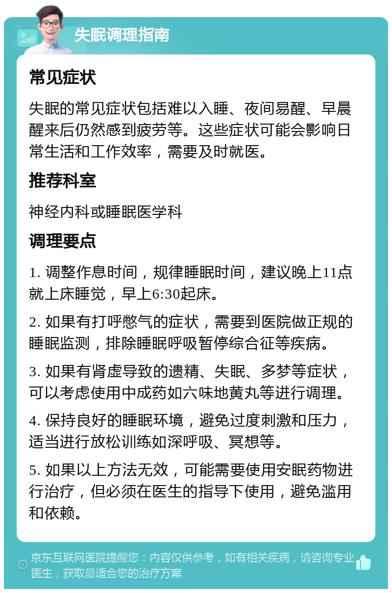 失眠调理指南 常见症状 失眠的常见症状包括难以入睡、夜间易醒、早晨醒来后仍然感到疲劳等。这些症状可能会影响日常生活和工作效率，需要及时就医。 推荐科室 神经内科或睡眠医学科 调理要点 1. 调整作息时间，规律睡眠时间，建议晚上11点就上床睡觉，早上6:30起床。 2. 如果有打呼憋气的症状，需要到医院做正规的睡眠监测，排除睡眠呼吸暂停综合征等疾病。 3. 如果有肾虚导致的遗精、失眠、多梦等症状，可以考虑使用中成药如六味地黄丸等进行调理。 4. 保持良好的睡眠环境，避免过度刺激和压力，适当进行放松训练如深呼吸、冥想等。 5. 如果以上方法无效，可能需要使用安眠药物进行治疗，但必须在医生的指导下使用，避免滥用和依赖。