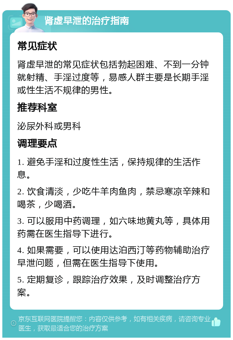 肾虚早泄的治疗指南 常见症状 肾虚早泄的常见症状包括勃起困难、不到一分钟就射精、手淫过度等，易感人群主要是长期手淫或性生活不规律的男性。 推荐科室 泌尿外科或男科 调理要点 1. 避免手淫和过度性生活，保持规律的生活作息。 2. 饮食清淡，少吃牛羊肉鱼肉，禁忌寒凉辛辣和喝茶，少喝酒。 3. 可以服用中药调理，如六味地黄丸等，具体用药需在医生指导下进行。 4. 如果需要，可以使用达泊西汀等药物辅助治疗早泄问题，但需在医生指导下使用。 5. 定期复诊，跟踪治疗效果，及时调整治疗方案。