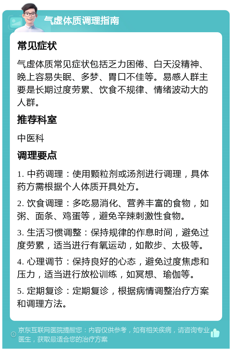 气虚体质调理指南 常见症状 气虚体质常见症状包括乏力困倦、白天没精神、晚上容易失眠、多梦、胃口不佳等。易感人群主要是长期过度劳累、饮食不规律、情绪波动大的人群。 推荐科室 中医科 调理要点 1. 中药调理：使用颗粒剂或汤剂进行调理，具体药方需根据个人体质开具处方。 2. 饮食调理：多吃易消化、营养丰富的食物，如粥、面条、鸡蛋等，避免辛辣刺激性食物。 3. 生活习惯调整：保持规律的作息时间，避免过度劳累，适当进行有氧运动，如散步、太极等。 4. 心理调节：保持良好的心态，避免过度焦虑和压力，适当进行放松训练，如冥想、瑜伽等。 5. 定期复诊：定期复诊，根据病情调整治疗方案和调理方法。