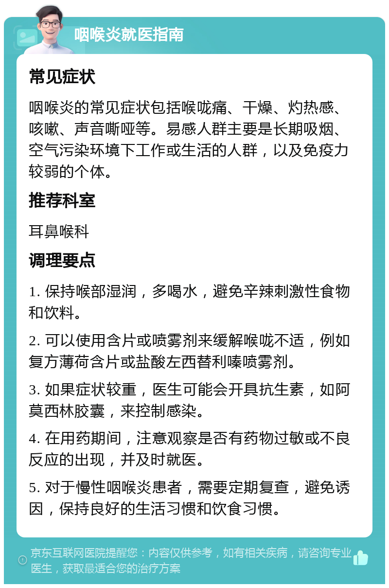 咽喉炎就医指南 常见症状 咽喉炎的常见症状包括喉咙痛、干燥、灼热感、咳嗽、声音嘶哑等。易感人群主要是长期吸烟、空气污染环境下工作或生活的人群，以及免疫力较弱的个体。 推荐科室 耳鼻喉科 调理要点 1. 保持喉部湿润，多喝水，避免辛辣刺激性食物和饮料。 2. 可以使用含片或喷雾剂来缓解喉咙不适，例如复方薄荷含片或盐酸左西替利嗪喷雾剂。 3. 如果症状较重，医生可能会开具抗生素，如阿莫西林胶囊，来控制感染。 4. 在用药期间，注意观察是否有药物过敏或不良反应的出现，并及时就医。 5. 对于慢性咽喉炎患者，需要定期复查，避免诱因，保持良好的生活习惯和饮食习惯。