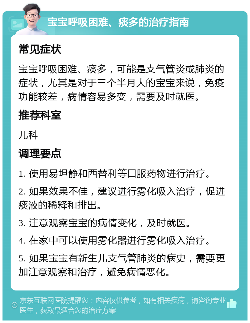 宝宝呼吸困难、痰多的治疗指南 常见症状 宝宝呼吸困难、痰多，可能是支气管炎或肺炎的症状，尤其是对于三个半月大的宝宝来说，免疫功能较差，病情容易多变，需要及时就医。 推荐科室 儿科 调理要点 1. 使用易坦静和西替利等口服药物进行治疗。 2. 如果效果不佳，建议进行雾化吸入治疗，促进痰液的稀释和排出。 3. 注意观察宝宝的病情变化，及时就医。 4. 在家中可以使用雾化器进行雾化吸入治疗。 5. 如果宝宝有新生儿支气管肺炎的病史，需要更加注意观察和治疗，避免病情恶化。