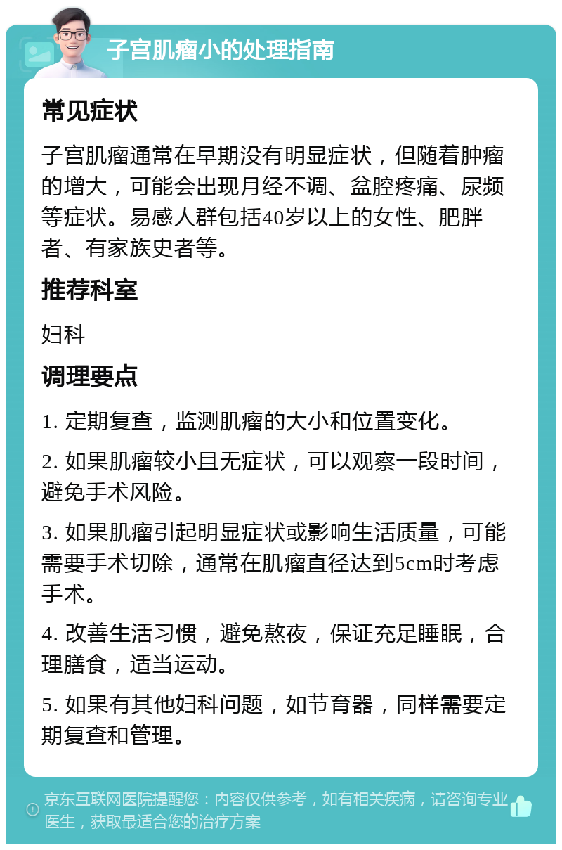 子宫肌瘤小的处理指南 常见症状 子宫肌瘤通常在早期没有明显症状，但随着肿瘤的增大，可能会出现月经不调、盆腔疼痛、尿频等症状。易感人群包括40岁以上的女性、肥胖者、有家族史者等。 推荐科室 妇科 调理要点 1. 定期复查，监测肌瘤的大小和位置变化。 2. 如果肌瘤较小且无症状，可以观察一段时间，避免手术风险。 3. 如果肌瘤引起明显症状或影响生活质量，可能需要手术切除，通常在肌瘤直径达到5cm时考虑手术。 4. 改善生活习惯，避免熬夜，保证充足睡眠，合理膳食，适当运动。 5. 如果有其他妇科问题，如节育器，同样需要定期复查和管理。