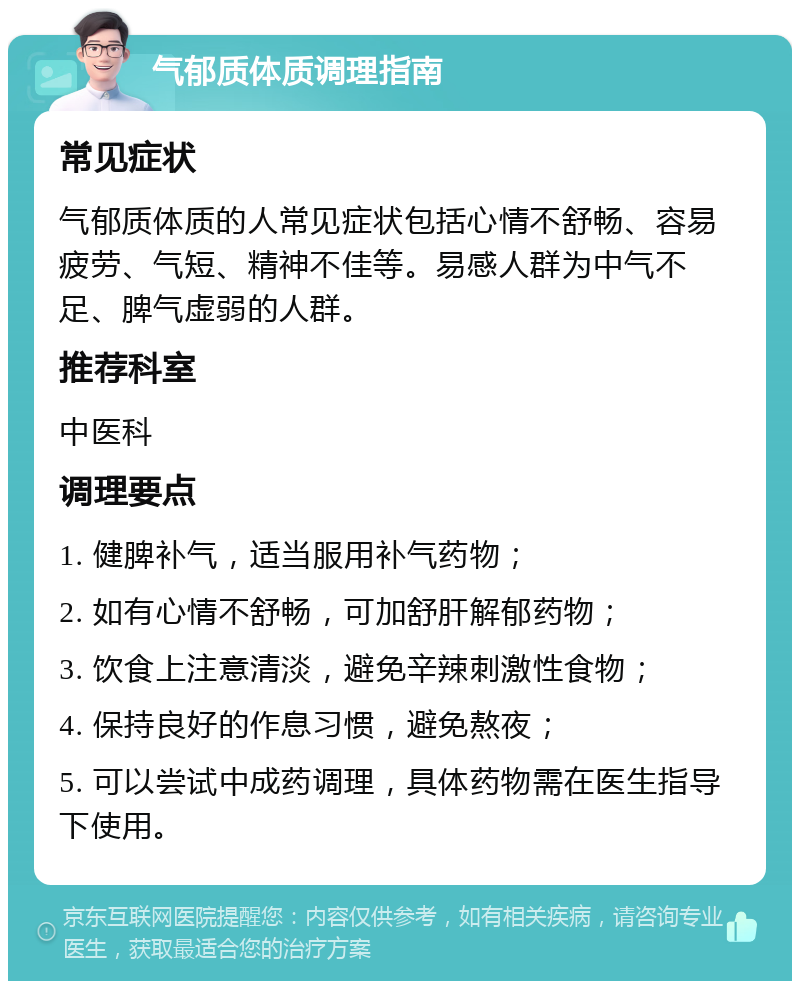 气郁质体质调理指南 常见症状 气郁质体质的人常见症状包括心情不舒畅、容易疲劳、气短、精神不佳等。易感人群为中气不足、脾气虚弱的人群。 推荐科室 中医科 调理要点 1. 健脾补气，适当服用补气药物； 2. 如有心情不舒畅，可加舒肝解郁药物； 3. 饮食上注意清淡，避免辛辣刺激性食物； 4. 保持良好的作息习惯，避免熬夜； 5. 可以尝试中成药调理，具体药物需在医生指导下使用。