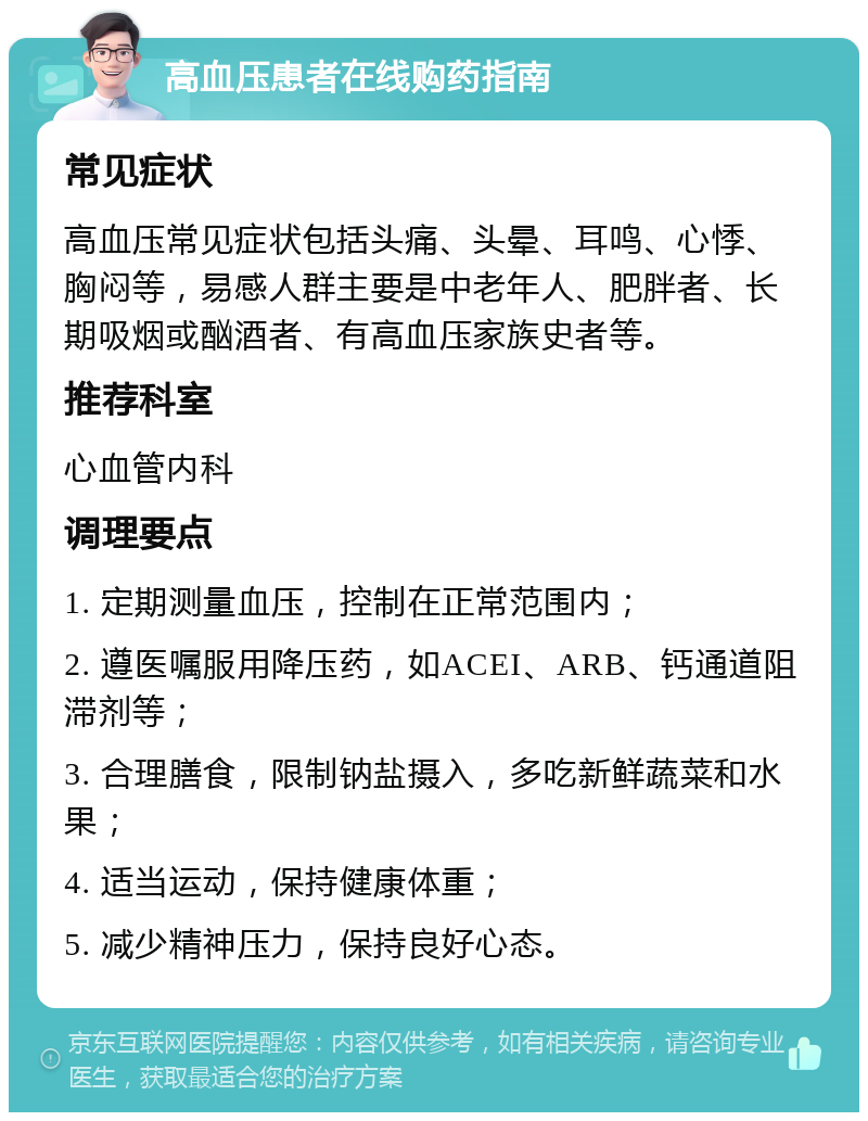 高血压患者在线购药指南 常见症状 高血压常见症状包括头痛、头晕、耳鸣、心悸、胸闷等，易感人群主要是中老年人、肥胖者、长期吸烟或酗酒者、有高血压家族史者等。 推荐科室 心血管内科 调理要点 1. 定期测量血压，控制在正常范围内； 2. 遵医嘱服用降压药，如ACEI、ARB、钙通道阻滞剂等； 3. 合理膳食，限制钠盐摄入，多吃新鲜蔬菜和水果； 4. 适当运动，保持健康体重； 5. 减少精神压力，保持良好心态。