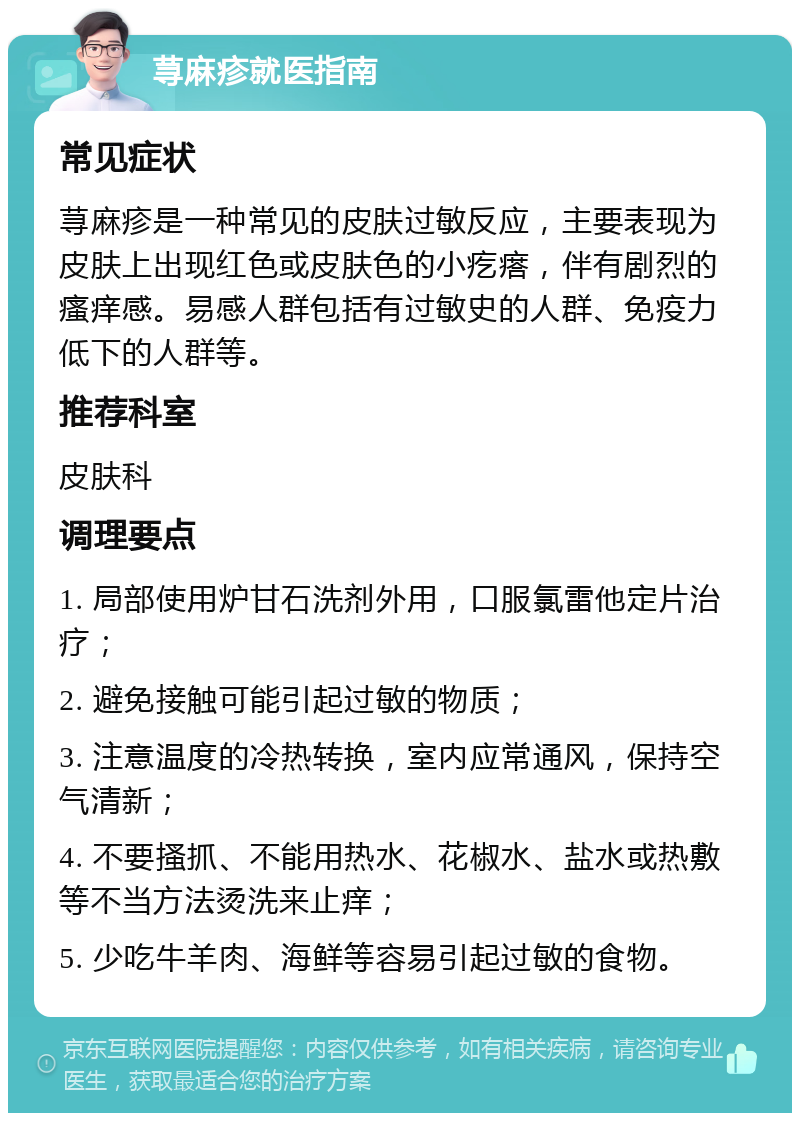 荨麻疹就医指南 常见症状 荨麻疹是一种常见的皮肤过敏反应，主要表现为皮肤上出现红色或皮肤色的小疙瘩，伴有剧烈的瘙痒感。易感人群包括有过敏史的人群、免疫力低下的人群等。 推荐科室 皮肤科 调理要点 1. 局部使用炉甘石洗剂外用，口服氯雷他定片治疗； 2. 避免接触可能引起过敏的物质； 3. 注意温度的冷热转换，室内应常通风，保持空气清新； 4. 不要搔抓、不能用热水、花椒水、盐水或热敷等不当方法烫洗来止痒； 5. 少吃牛羊肉、海鲜等容易引起过敏的食物。