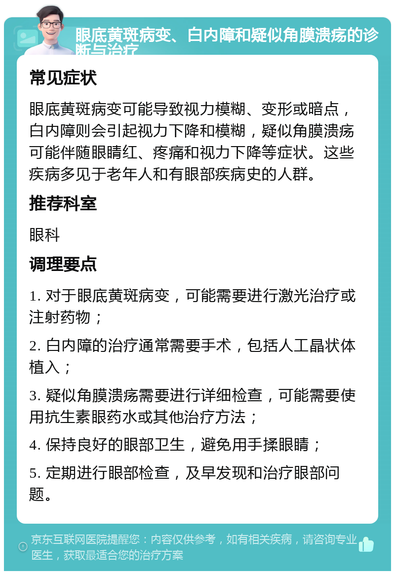 眼底黄斑病变、白内障和疑似角膜溃疡的诊断与治疗 常见症状 眼底黄斑病变可能导致视力模糊、变形或暗点，白内障则会引起视力下降和模糊，疑似角膜溃疡可能伴随眼睛红、疼痛和视力下降等症状。这些疾病多见于老年人和有眼部疾病史的人群。 推荐科室 眼科 调理要点 1. 对于眼底黄斑病变，可能需要进行激光治疗或注射药物； 2. 白内障的治疗通常需要手术，包括人工晶状体植入； 3. 疑似角膜溃疡需要进行详细检查，可能需要使用抗生素眼药水或其他治疗方法； 4. 保持良好的眼部卫生，避免用手揉眼睛； 5. 定期进行眼部检查，及早发现和治疗眼部问题。