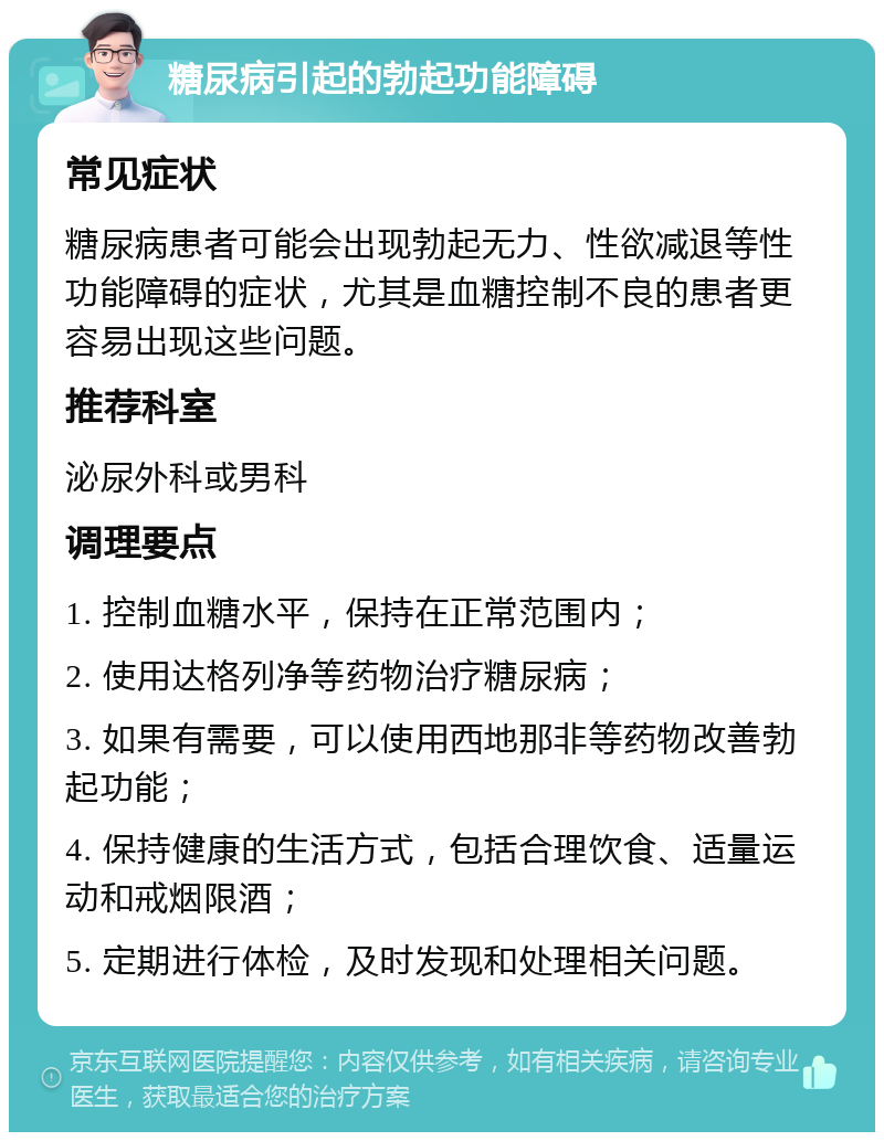 糖尿病引起的勃起功能障碍 常见症状 糖尿病患者可能会出现勃起无力、性欲减退等性功能障碍的症状，尤其是血糖控制不良的患者更容易出现这些问题。 推荐科室 泌尿外科或男科 调理要点 1. 控制血糖水平，保持在正常范围内； 2. 使用达格列净等药物治疗糖尿病； 3. 如果有需要，可以使用西地那非等药物改善勃起功能； 4. 保持健康的生活方式，包括合理饮食、适量运动和戒烟限酒； 5. 定期进行体检，及时发现和处理相关问题。