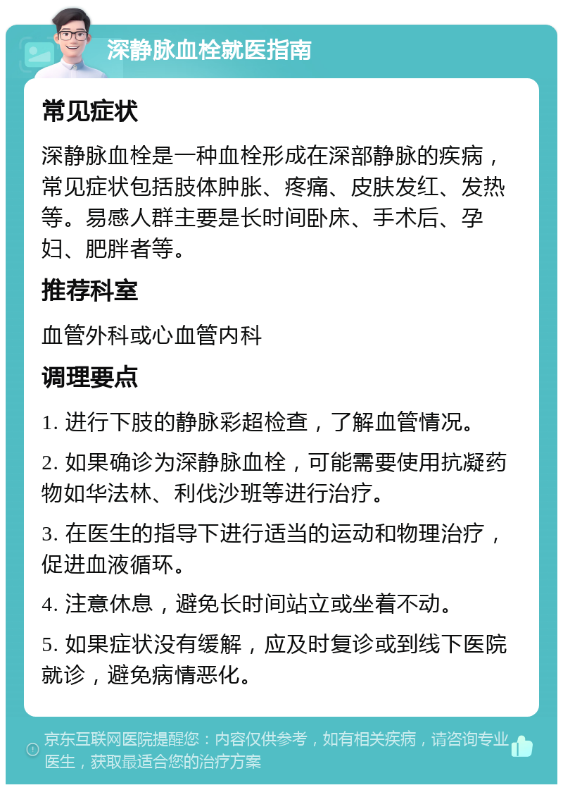 深静脉血栓就医指南 常见症状 深静脉血栓是一种血栓形成在深部静脉的疾病，常见症状包括肢体肿胀、疼痛、皮肤发红、发热等。易感人群主要是长时间卧床、手术后、孕妇、肥胖者等。 推荐科室 血管外科或心血管内科 调理要点 1. 进行下肢的静脉彩超检查，了解血管情况。 2. 如果确诊为深静脉血栓，可能需要使用抗凝药物如华法林、利伐沙班等进行治疗。 3. 在医生的指导下进行适当的运动和物理治疗，促进血液循环。 4. 注意休息，避免长时间站立或坐着不动。 5. 如果症状没有缓解，应及时复诊或到线下医院就诊，避免病情恶化。