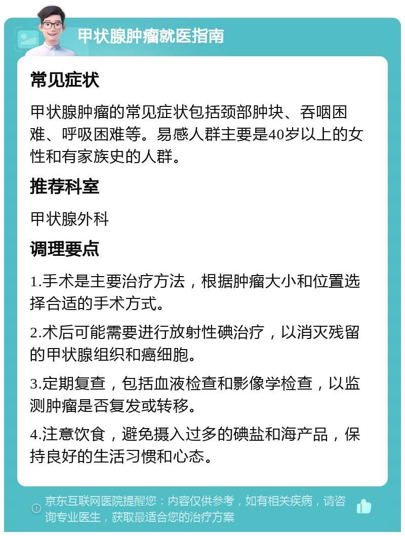 甲状腺肿瘤就医指南 常见症状 甲状腺肿瘤的常见症状包括颈部肿块、吞咽困难、呼吸困难等。易感人群主要是40岁以上的女性和有家族史的人群。 推荐科室 甲状腺外科 调理要点 1.手术是主要治疗方法，根据肿瘤大小和位置选择合适的手术方式。 2.术后可能需要进行放射性碘治疗，以消灭残留的甲状腺组织和癌细胞。 3.定期复查，包括血液检查和影像学检查，以监测肿瘤是否复发或转移。 4.注意饮食，避免摄入过多的碘盐和海产品，保持良好的生活习惯和心态。