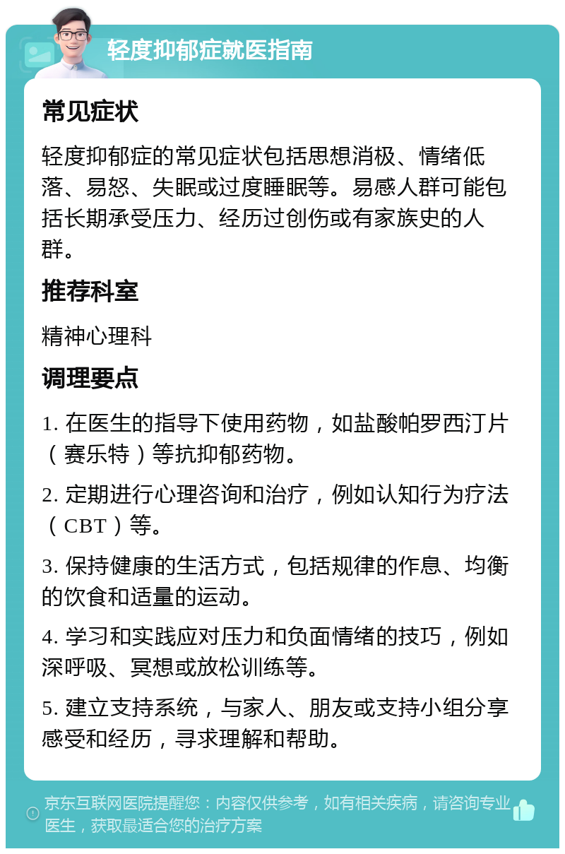 轻度抑郁症就医指南 常见症状 轻度抑郁症的常见症状包括思想消极、情绪低落、易怒、失眠或过度睡眠等。易感人群可能包括长期承受压力、经历过创伤或有家族史的人群。 推荐科室 精神心理科 调理要点 1. 在医生的指导下使用药物，如盐酸帕罗西汀片（赛乐特）等抗抑郁药物。 2. 定期进行心理咨询和治疗，例如认知行为疗法（CBT）等。 3. 保持健康的生活方式，包括规律的作息、均衡的饮食和适量的运动。 4. 学习和实践应对压力和负面情绪的技巧，例如深呼吸、冥想或放松训练等。 5. 建立支持系统，与家人、朋友或支持小组分享感受和经历，寻求理解和帮助。