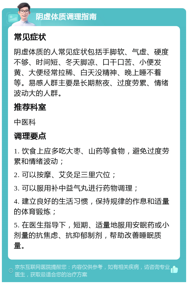 阴虚体质调理指南 常见症状 阴虚体质的人常见症状包括手脚软、气虚、硬度不够、时间短、冬天脚凉、口干口苦、小便发黄、大便经常拉稀、白天没精神、晚上睡不着等。易感人群主要是长期熬夜、过度劳累、情绪波动大的人群。 推荐科室 中医科 调理要点 1. 饮食上应多吃大枣、山药等食物，避免过度劳累和情绪波动； 2. 可以按摩、艾灸足三里穴位； 3. 可以服用补中益气丸进行药物调理； 4. 建立良好的生活习惯，保持规律的作息和适量的体育锻炼； 5. 在医生指导下，短期、适量地服用安眠药或小剂量的抗焦虑、抗抑郁制剂，帮助改善睡眠质量。