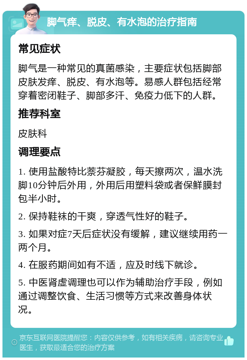 脚气痒、脱皮、有水泡的治疗指南 常见症状 脚气是一种常见的真菌感染，主要症状包括脚部皮肤发痒、脱皮、有水泡等。易感人群包括经常穿着密闭鞋子、脚部多汗、免疫力低下的人群。 推荐科室 皮肤科 调理要点 1. 使用盐酸特比萘芬凝胶，每天擦两次，温水洗脚10分钟后外用，外用后用塑料袋或者保鲜膜封包半小时。 2. 保持鞋袜的干爽，穿透气性好的鞋子。 3. 如果对症7天后症状没有缓解，建议继续用药一两个月。 4. 在服药期间如有不适，应及时线下就诊。 5. 中医肾虚调理也可以作为辅助治疗手段，例如通过调整饮食、生活习惯等方式来改善身体状况。