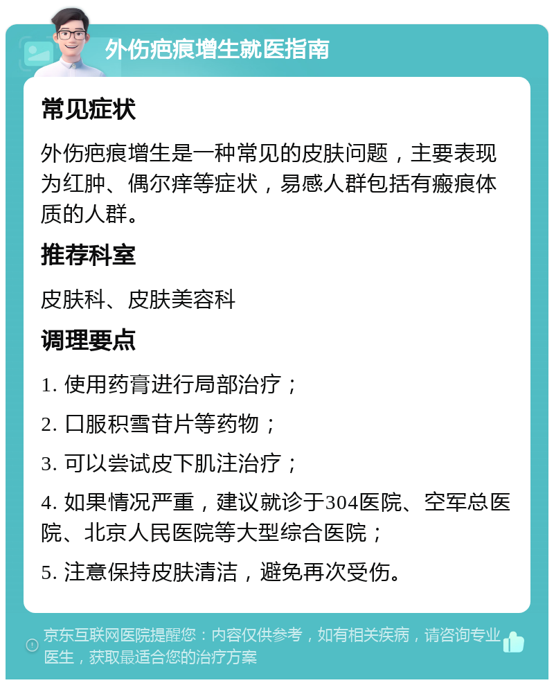 外伤疤痕增生就医指南 常见症状 外伤疤痕增生是一种常见的皮肤问题，主要表现为红肿、偶尔痒等症状，易感人群包括有瘢痕体质的人群。 推荐科室 皮肤科、皮肤美容科 调理要点 1. 使用药膏进行局部治疗； 2. 口服积雪苷片等药物； 3. 可以尝试皮下肌注治疗； 4. 如果情况严重，建议就诊于304医院、空军总医院、北京人民医院等大型综合医院； 5. 注意保持皮肤清洁，避免再次受伤。