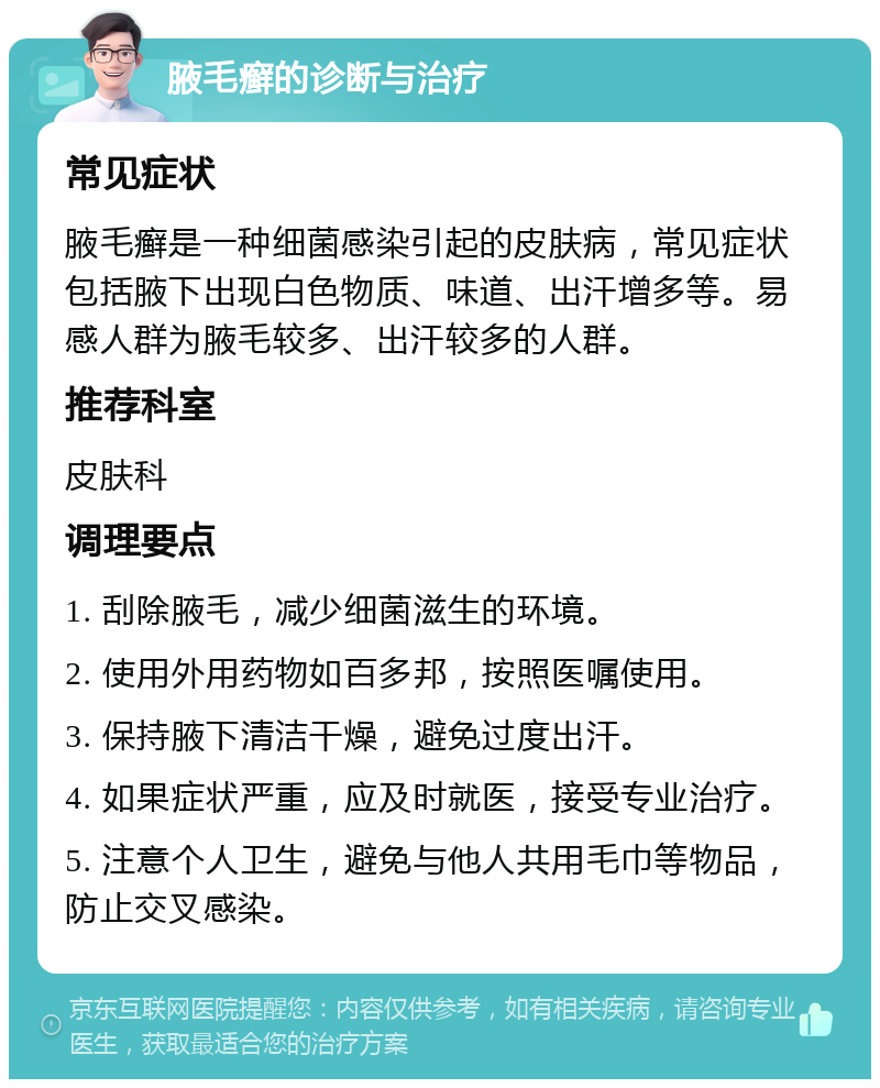 腋毛癣的诊断与治疗 常见症状 腋毛癣是一种细菌感染引起的皮肤病，常见症状包括腋下出现白色物质、味道、出汗增多等。易感人群为腋毛较多、出汗较多的人群。 推荐科室 皮肤科 调理要点 1. 刮除腋毛，减少细菌滋生的环境。 2. 使用外用药物如百多邦，按照医嘱使用。 3. 保持腋下清洁干燥，避免过度出汗。 4. 如果症状严重，应及时就医，接受专业治疗。 5. 注意个人卫生，避免与他人共用毛巾等物品，防止交叉感染。