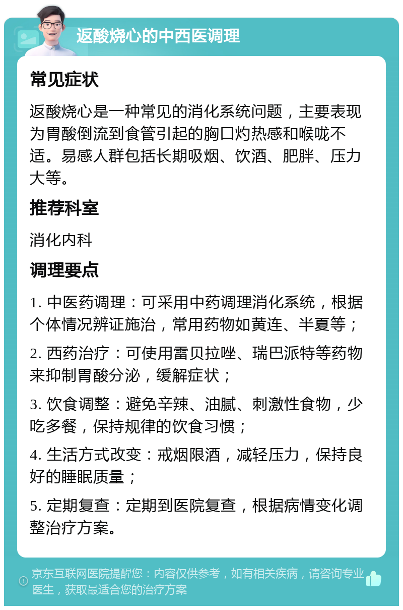 返酸烧心的中西医调理 常见症状 返酸烧心是一种常见的消化系统问题，主要表现为胃酸倒流到食管引起的胸口灼热感和喉咙不适。易感人群包括长期吸烟、饮酒、肥胖、压力大等。 推荐科室 消化内科 调理要点 1. 中医药调理：可采用中药调理消化系统，根据个体情况辨证施治，常用药物如黄连、半夏等； 2. 西药治疗：可使用雷贝拉唑、瑞巴派特等药物来抑制胃酸分泌，缓解症状； 3. 饮食调整：避免辛辣、油腻、刺激性食物，少吃多餐，保持规律的饮食习惯； 4. 生活方式改变：戒烟限酒，减轻压力，保持良好的睡眠质量； 5. 定期复查：定期到医院复查，根据病情变化调整治疗方案。