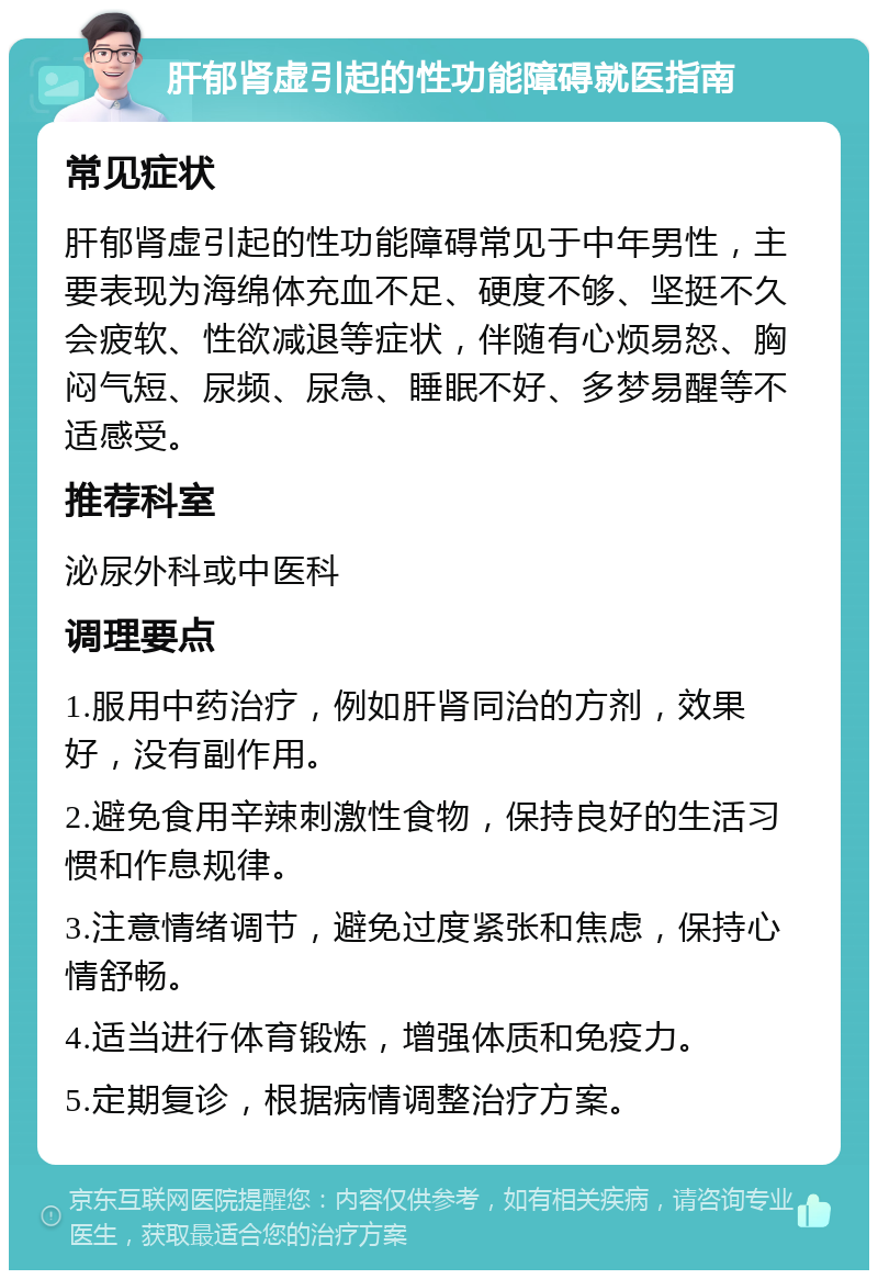 肝郁肾虚引起的性功能障碍就医指南 常见症状 肝郁肾虚引起的性功能障碍常见于中年男性，主要表现为海绵体充血不足、硬度不够、坚挺不久会疲软、性欲减退等症状，伴随有心烦易怒、胸闷气短、尿频、尿急、睡眠不好、多梦易醒等不适感受。 推荐科室 泌尿外科或中医科 调理要点 1.服用中药治疗，例如肝肾同治的方剂，效果好，没有副作用。 2.避免食用辛辣刺激性食物，保持良好的生活习惯和作息规律。 3.注意情绪调节，避免过度紧张和焦虑，保持心情舒畅。 4.适当进行体育锻炼，增强体质和免疫力。 5.定期复诊，根据病情调整治疗方案。