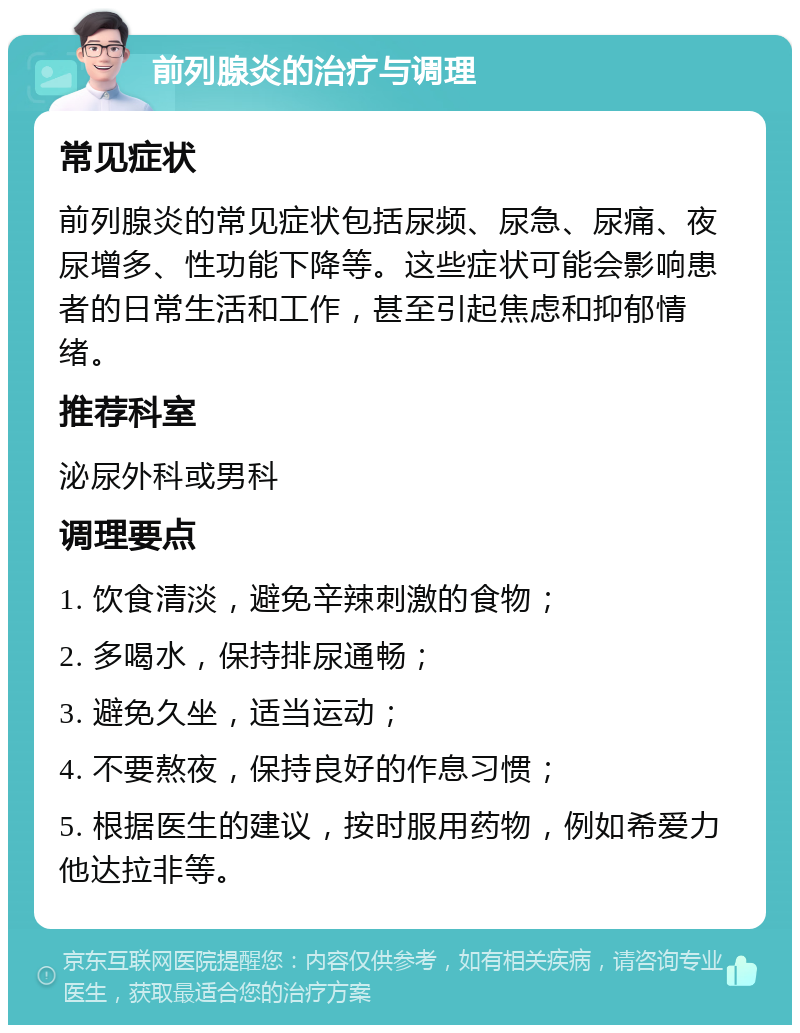 前列腺炎的治疗与调理 常见症状 前列腺炎的常见症状包括尿频、尿急、尿痛、夜尿增多、性功能下降等。这些症状可能会影响患者的日常生活和工作，甚至引起焦虑和抑郁情绪。 推荐科室 泌尿外科或男科 调理要点 1. 饮食清淡，避免辛辣刺激的食物； 2. 多喝水，保持排尿通畅； 3. 避免久坐，适当运动； 4. 不要熬夜，保持良好的作息习惯； 5. 根据医生的建议，按时服用药物，例如希爱力他达拉非等。