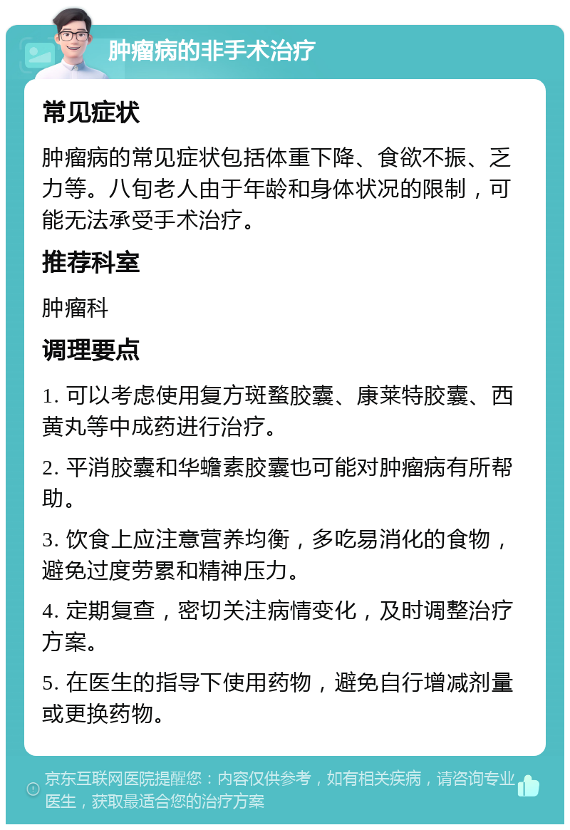 肿瘤病的非手术治疗 常见症状 肿瘤病的常见症状包括体重下降、食欲不振、乏力等。八旬老人由于年龄和身体状况的限制，可能无法承受手术治疗。 推荐科室 肿瘤科 调理要点 1. 可以考虑使用复方斑蝥胶囊、康莱特胶囊、西黄丸等中成药进行治疗。 2. 平消胶囊和华蟾素胶囊也可能对肿瘤病有所帮助。 3. 饮食上应注意营养均衡，多吃易消化的食物，避免过度劳累和精神压力。 4. 定期复查，密切关注病情变化，及时调整治疗方案。 5. 在医生的指导下使用药物，避免自行增减剂量或更换药物。