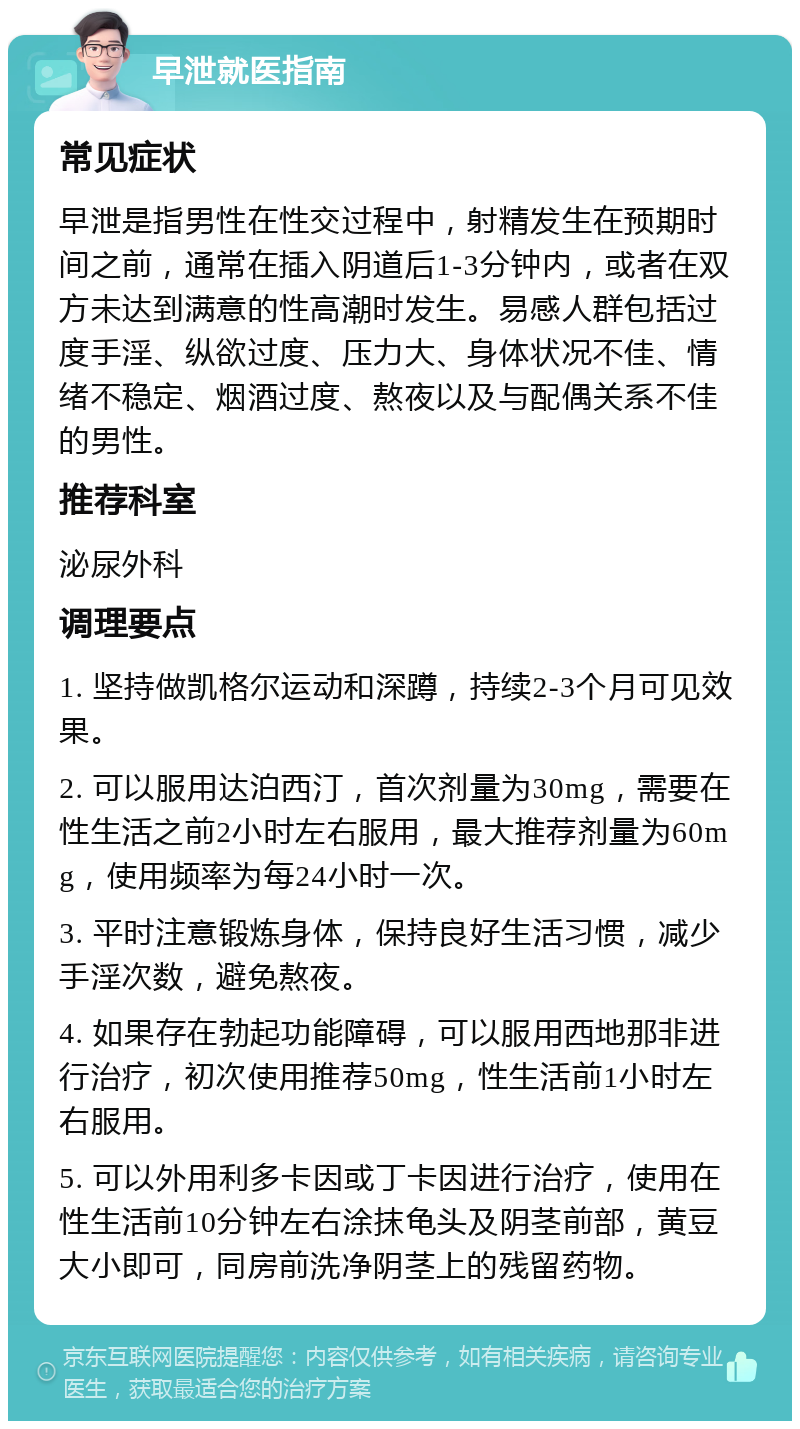 早泄就医指南 常见症状 早泄是指男性在性交过程中，射精发生在预期时间之前，通常在插入阴道后1-3分钟内，或者在双方未达到满意的性高潮时发生。易感人群包括过度手淫、纵欲过度、压力大、身体状况不佳、情绪不稳定、烟酒过度、熬夜以及与配偶关系不佳的男性。 推荐科室 泌尿外科 调理要点 1. 坚持做凯格尔运动和深蹲，持续2-3个月可见效果。 2. 可以服用达泊西汀，首次剂量为30mg，需要在性生活之前2小时左右服用，最大推荐剂量为60mg，使用频率为每24小时一次。 3. 平时注意锻炼身体，保持良好生活习惯，减少手淫次数，避免熬夜。 4. 如果存在勃起功能障碍，可以服用西地那非进行治疗，初次使用推荐50mg，性生活前1小时左右服用。 5. 可以外用利多卡因或丁卡因进行治疗，使用在性生活前10分钟左右涂抹龟头及阴茎前部，黄豆大小即可，同房前洗净阴茎上的残留药物。