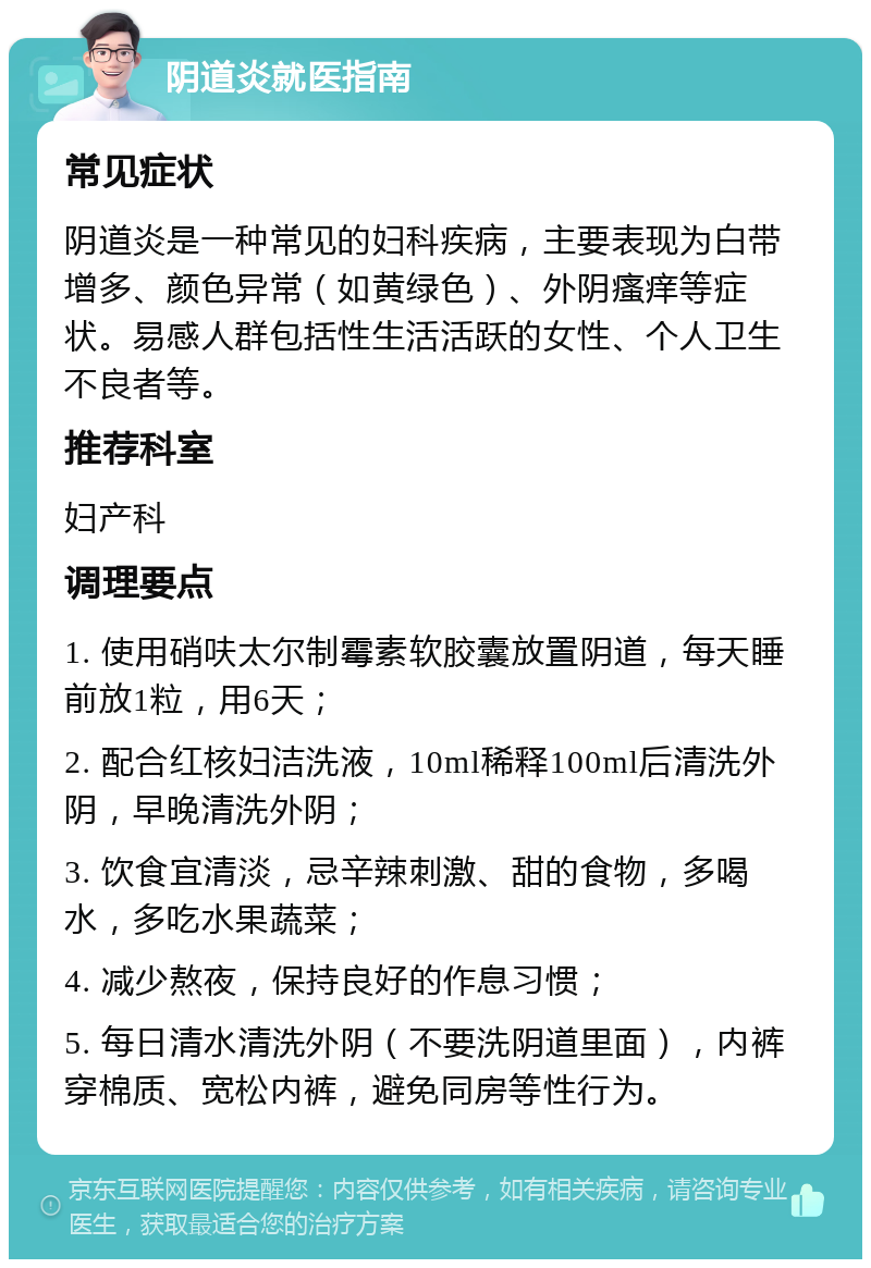 阴道炎就医指南 常见症状 阴道炎是一种常见的妇科疾病，主要表现为白带增多、颜色异常（如黄绿色）、外阴瘙痒等症状。易感人群包括性生活活跃的女性、个人卫生不良者等。 推荐科室 妇产科 调理要点 1. 使用硝呋太尔制霉素软胶囊放置阴道，每天睡前放1粒，用6天； 2. 配合红核妇洁洗液，10ml稀释100ml后清洗外阴，早晚清洗外阴； 3. 饮食宜清淡，忌辛辣刺激、甜的食物，多喝水，多吃水果蔬菜； 4. 减少熬夜，保持良好的作息习惯； 5. 每日清水清洗外阴（不要洗阴道里面），内裤穿棉质、宽松内裤，避免同房等性行为。