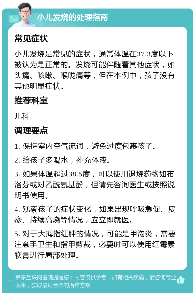 小儿发烧的处理指南 常见症状 小儿发烧是常见的症状，通常体温在37.3度以下被认为是正常的。发烧可能伴随着其他症状，如头痛、咳嗽、喉咙痛等，但在本例中，孩子没有其他明显症状。 推荐科室 儿科 调理要点 1. 保持室内空气流通，避免过度包裹孩子。 2. 给孩子多喝水，补充体液。 3. 如果体温超过38.5度，可以使用退烧药物如布洛芬或对乙酰氨基酚，但请先咨询医生或按照说明书使用。 4. 观察孩子的症状变化，如果出现呼吸急促、皮疹、持续高烧等情况，应立即就医。 5. 对于大拇指红肿的情况，可能是甲沟炎，需要注意手卫生和指甲剪裁，必要时可以使用红霉素软膏进行局部处理。