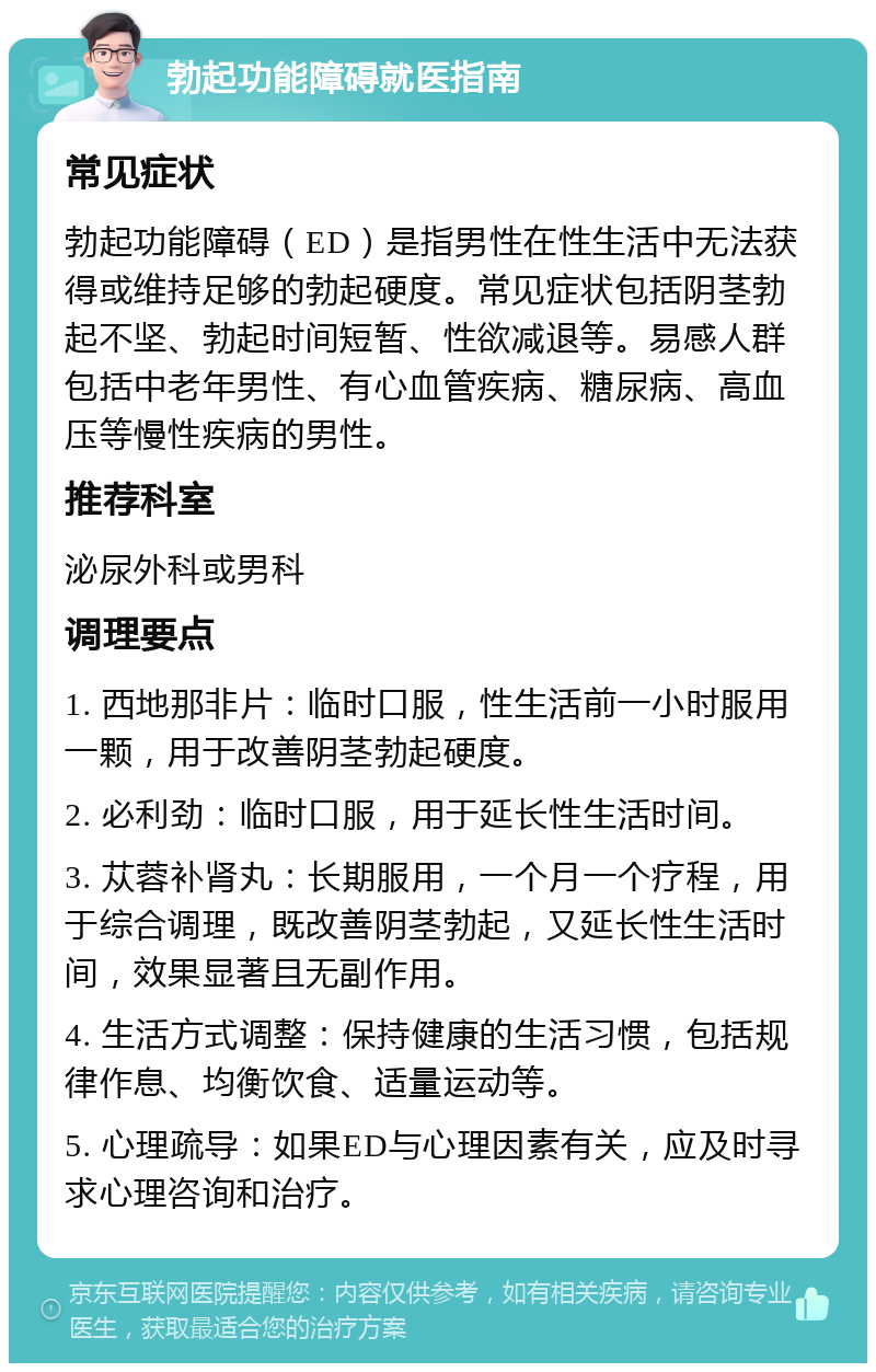 勃起功能障碍就医指南 常见症状 勃起功能障碍（ED）是指男性在性生活中无法获得或维持足够的勃起硬度。常见症状包括阴茎勃起不坚、勃起时间短暂、性欲减退等。易感人群包括中老年男性、有心血管疾病、糖尿病、高血压等慢性疾病的男性。 推荐科室 泌尿外科或男科 调理要点 1. 西地那非片：临时口服，性生活前一小时服用一颗，用于改善阴茎勃起硬度。 2. 必利劲：临时口服，用于延长性生活时间。 3. 苁蓉补肾丸：长期服用，一个月一个疗程，用于综合调理，既改善阴茎勃起，又延长性生活时间，效果显著且无副作用。 4. 生活方式调整：保持健康的生活习惯，包括规律作息、均衡饮食、适量运动等。 5. 心理疏导：如果ED与心理因素有关，应及时寻求心理咨询和治疗。