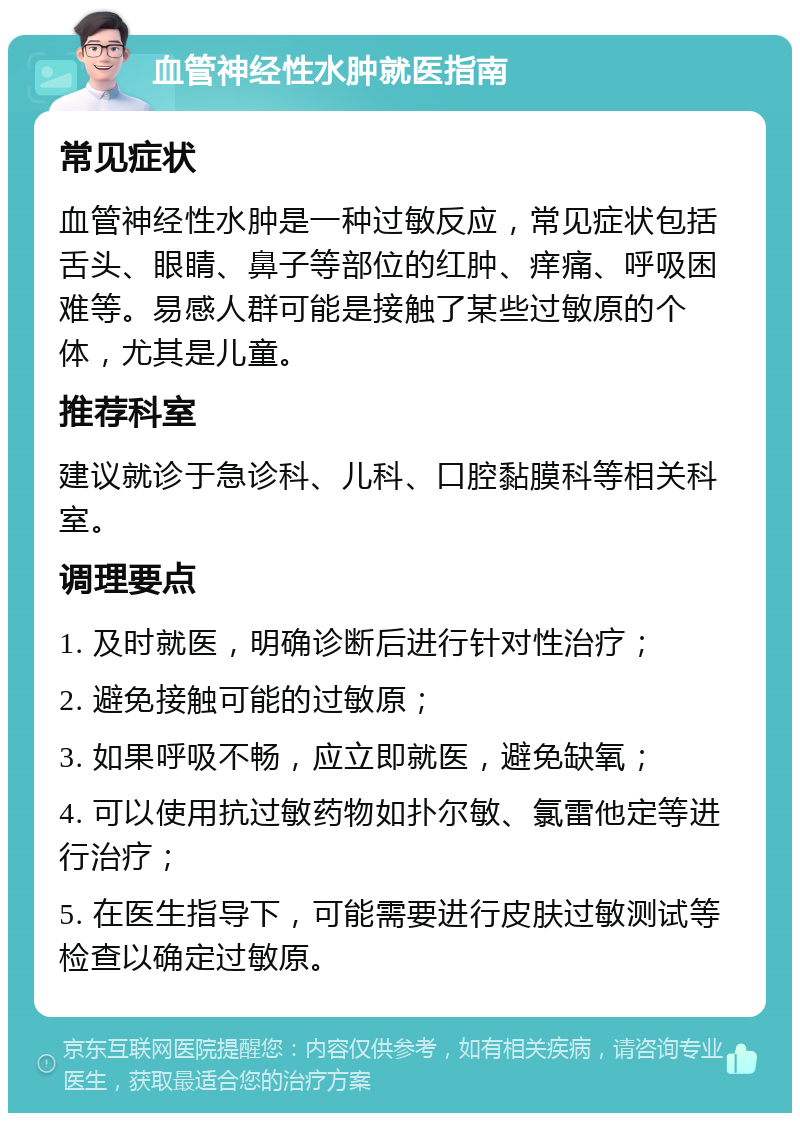 血管神经性水肿就医指南 常见症状 血管神经性水肿是一种过敏反应，常见症状包括舌头、眼睛、鼻子等部位的红肿、痒痛、呼吸困难等。易感人群可能是接触了某些过敏原的个体，尤其是儿童。 推荐科室 建议就诊于急诊科、儿科、口腔黏膜科等相关科室。 调理要点 1. 及时就医，明确诊断后进行针对性治疗； 2. 避免接触可能的过敏原； 3. 如果呼吸不畅，应立即就医，避免缺氧； 4. 可以使用抗过敏药物如扑尔敏、氯雷他定等进行治疗； 5. 在医生指导下，可能需要进行皮肤过敏测试等检查以确定过敏原。