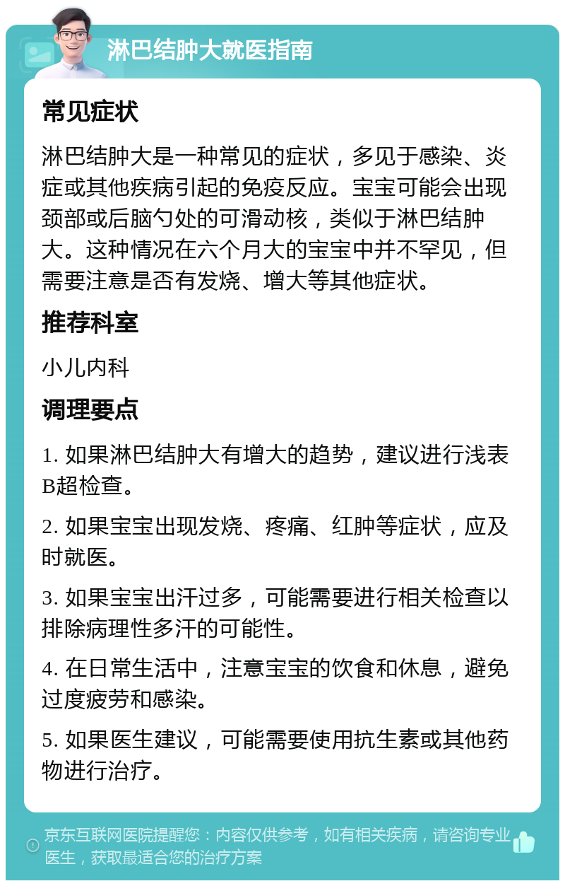 淋巴结肿大就医指南 常见症状 淋巴结肿大是一种常见的症状，多见于感染、炎症或其他疾病引起的免疫反应。宝宝可能会出现颈部或后脑勺处的可滑动核，类似于淋巴结肿大。这种情况在六个月大的宝宝中并不罕见，但需要注意是否有发烧、增大等其他症状。 推荐科室 小儿内科 调理要点 1. 如果淋巴结肿大有增大的趋势，建议进行浅表B超检查。 2. 如果宝宝出现发烧、疼痛、红肿等症状，应及时就医。 3. 如果宝宝出汗过多，可能需要进行相关检查以排除病理性多汗的可能性。 4. 在日常生活中，注意宝宝的饮食和休息，避免过度疲劳和感染。 5. 如果医生建议，可能需要使用抗生素或其他药物进行治疗。